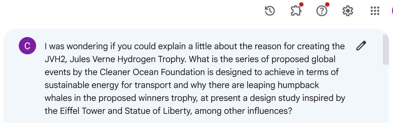 I was wondering if you could explain a little about the reason for creating the JVH2, Jules Verne Hydrogen Trophy. What is the series of proposed global events by the Cleaner Ocean Foundation is designed to achieve in terms of sustainable energy for transport and why there are leaping humpback whales in the proposed winners trophy, at present a design study inspired by the Eiffel Tower and Statue of Liberty, among other influences?